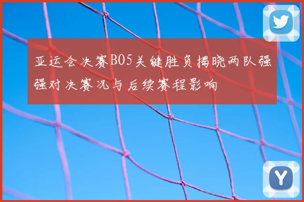 亚运会决赛BO5关键胜负揭晓两队强强对决赛况与后续赛程影响