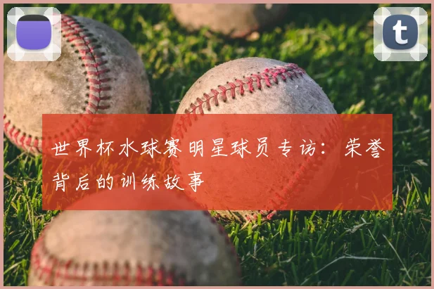 世界杯水球赛明星球员专访：荣誉背后的训练故事