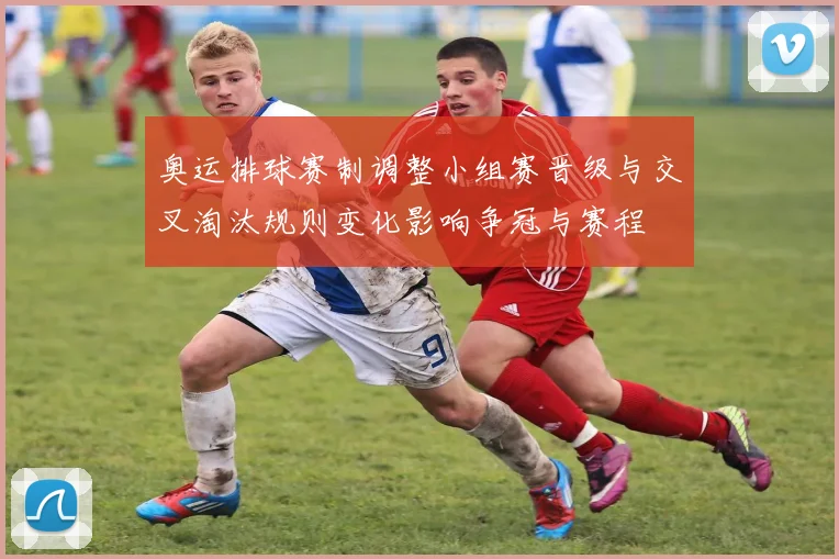 奥运排球赛制调整小组赛晋级与交叉淘汰规则变化影响争冠与赛程