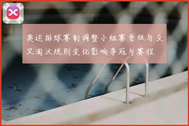 奥运排球赛制调整小组赛晋级与交叉淘汰规则变化影响争冠与赛程