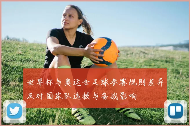 世界杯与奥运会足球参赛规则差异及对国家队选拔与备战影响