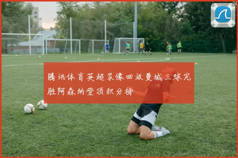 腾讯体育英超录像回放曼城三球完胜阿森纳登顶积分榜