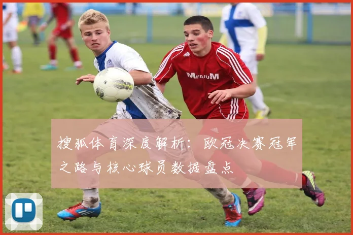 搜狐体育深度解析：欧冠决赛冠军之路与核心球员数据盘点