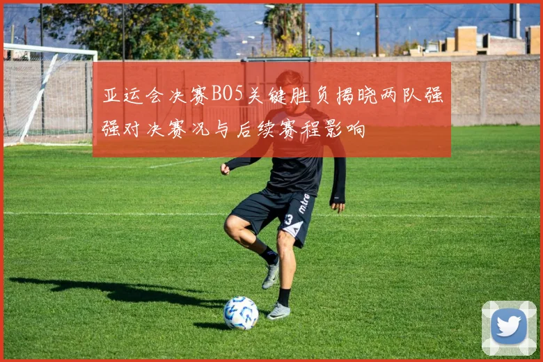 亚运会决赛BO5关键胜负揭晓两队强强对决赛况与后续赛程影响