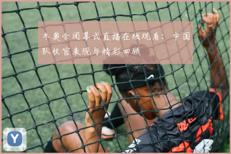 冬奥会闭幕式直播在线观看：中国队收官表现与精彩回顾