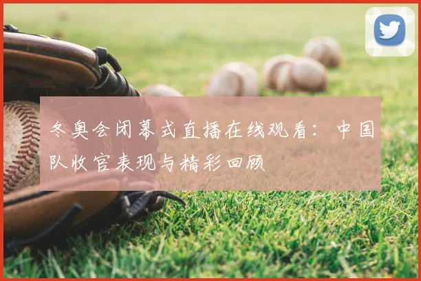 冬奥会闭幕式直播在线观看：中国队收官表现与精彩回顾