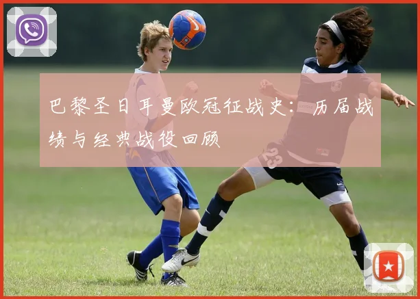 巴黎圣日耳曼欧冠征战史：历届战绩与经典战役回顾
