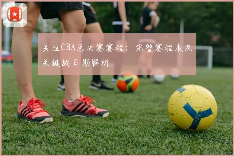 关注CBA总决赛赛程：完整赛程表及关键战日期解析
