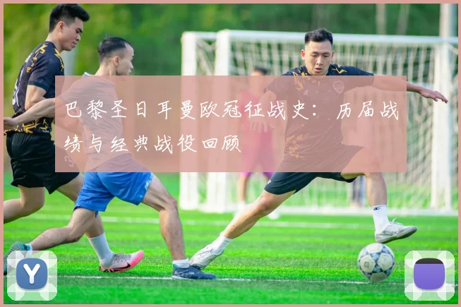 巴黎圣日耳曼欧冠征战史：历届战绩与经典战役回顾