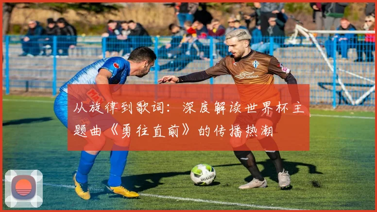 从旋律到歌词：深度解读世界杯主题曲《勇往直前》的传播热潮