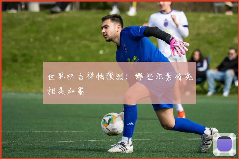 世界杯吉祥物预测：哪些元素将亮相美加墨