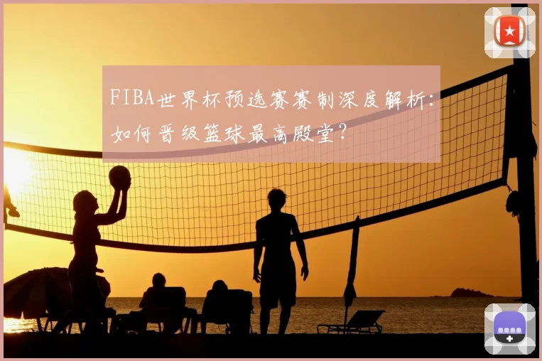 FIBA世界杯预选赛赛制深度解析：如何晋级篮球最高殿堂？