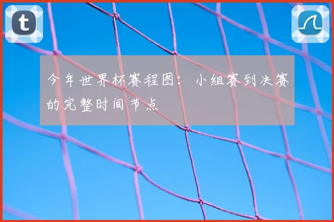 今年世界杯赛程图:小组赛到决赛的完整时间节点