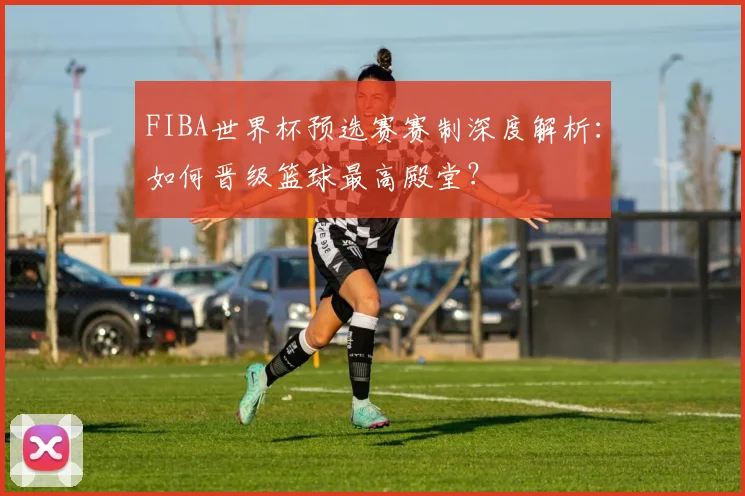 FIBA世界杯预选赛赛制深度解析：如何晋级篮球最高殿堂？