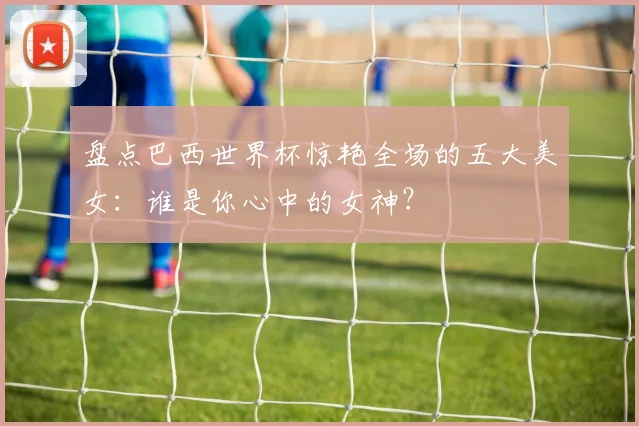 盘点巴西世界杯惊艳全场的五大美女：谁是你心中的女神？