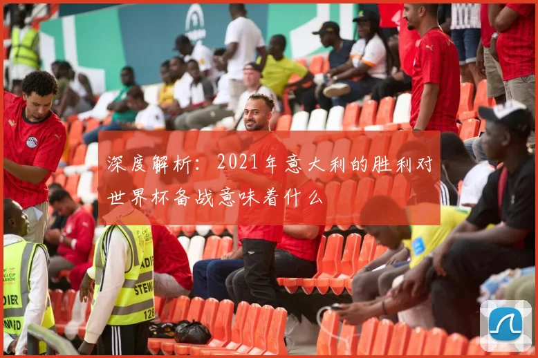 深度解析:2021年意大利的胜利对世界杯备战意味着什么